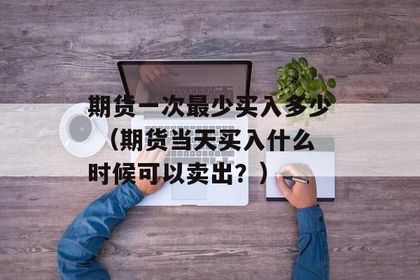 期货一次最少买入多少 （期货当天买入什么时候可以卖出？）