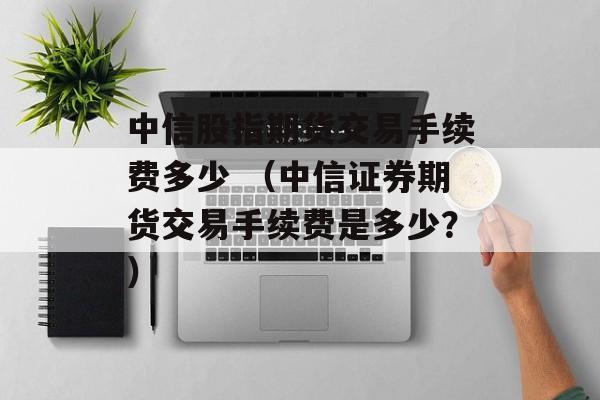 中信股指期货交易手续费多少 （中信证券期货交易手续费是多少？）