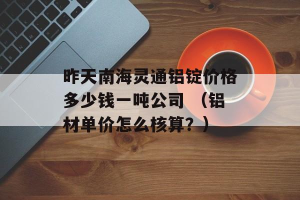 昨天南海灵通铝锭价格多少钱一吨公司 （铝材单价怎么核算？）