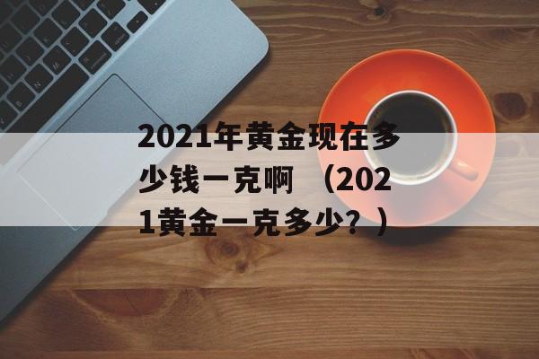 2021年黄金现在多少钱一克啊 （2021黄金一克多少？）