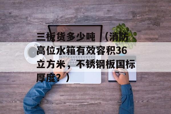 三板货多少吨 （消防高位水箱有效容积36立方米，不锈钢板国标厚度？）