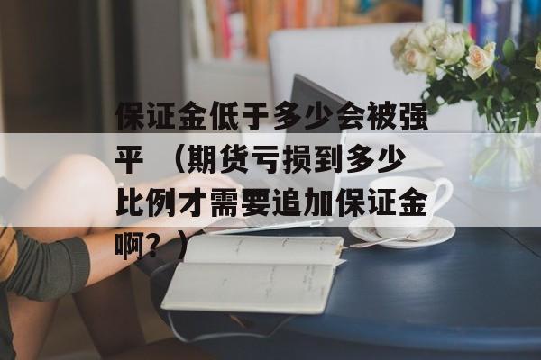 保证金低于多少会被强平 （期货亏损到多少比例才需要追加保证金啊？）