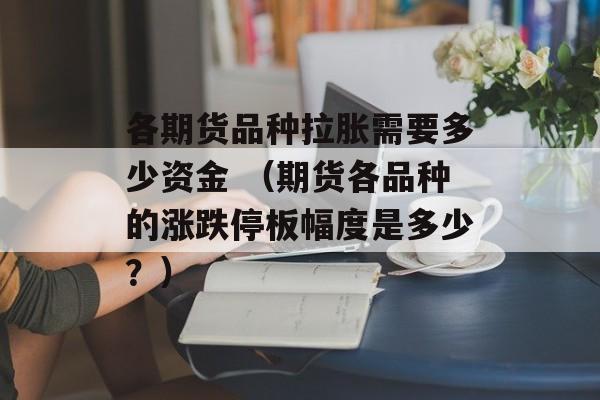 各期货品种拉胀需要多少资金 （期货各品种的涨跌停板幅度是多少？）