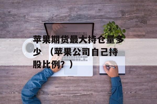 苹果期货最大持仓量多少 （苹果公司自己持股比例？）