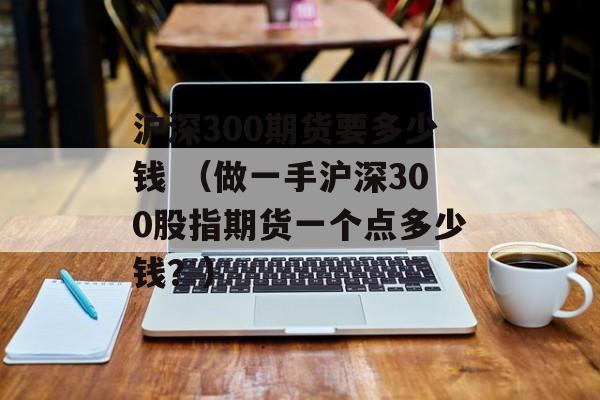 沪深300期货要多少钱 （做一手沪深300股指期货一个点多少钱？）