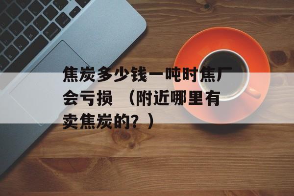 焦炭多少钱一吨时焦厂会亏损 （附近哪里有卖焦炭的？）