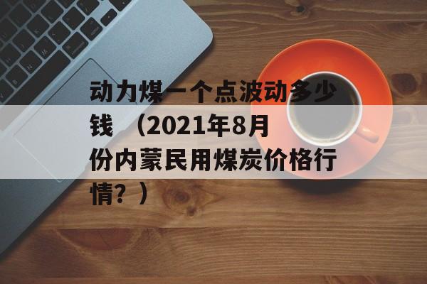 动力煤一个点波动多少钱 （2021年8月份内蒙民用煤炭价格行情？）