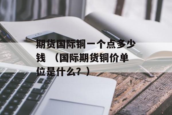 期货国际铜一个点多少钱 （国际期货铜价单位是什么？）