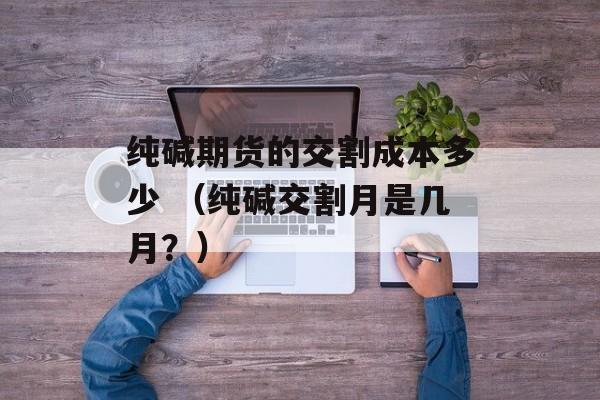 纯碱期货的交割成本多少 （纯碱交割月是几月？）