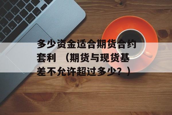 多少资金适合期货合约套利 （期货与现货基差不允许超过多少？）