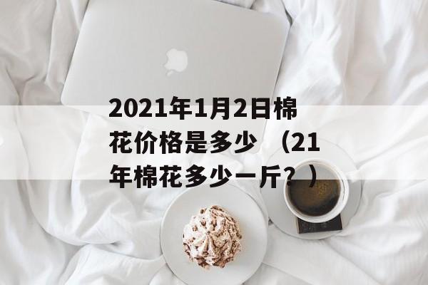 2021年1月2日棉花价格是多少 （21年棉花多少一斤？）