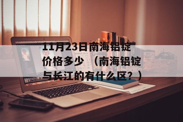 11月23日南海铝锭价格多少 （南海铝锭与长江的有什么区？）