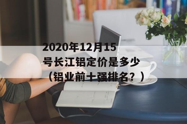 2020年12月15号长江铝定价是多少 （铝业前十强排名？）