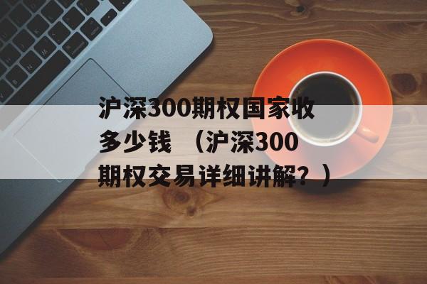 沪深300期权国家收多少钱 （沪深300期权交易详细讲解？）