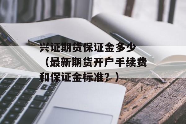 兴证期货保证金多少 （最新期货开户手续费和保证金标准？）