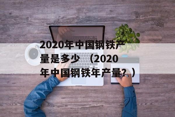 2020年中国钢铁产量是多少 （2020年中国钢铁年产量？）