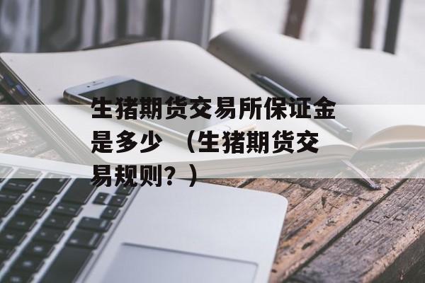 生猪期货交易所保证金是多少 （生猪期货交易规则？）