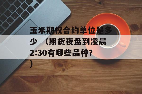 玉米期权合约单位是多少 （期货夜盘到凌晨2:30有哪些品种？）