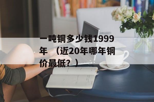 一吨铜多少钱1999年 （近20年哪年铜价最低？）