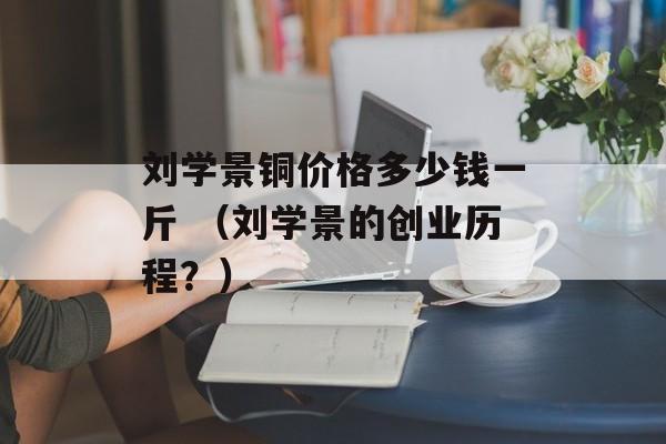 刘学景铜价格多少钱一斤 （刘学景的创业历程？）