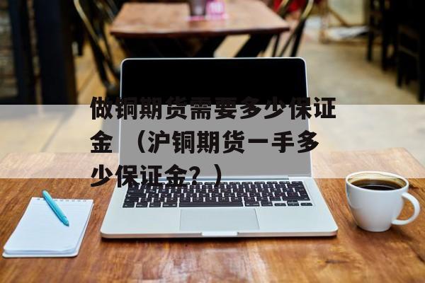 做铜期货需要多少保证金 （沪铜期货一手多少保证金？）