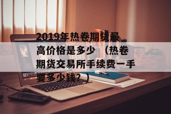 2019年热卷期货最高价格是多少 （热卷期货交易所手续费一手要多少钱？）
