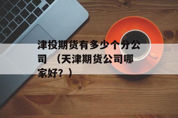 津投期货有多少个分公司 （天津期货公司哪家好？）