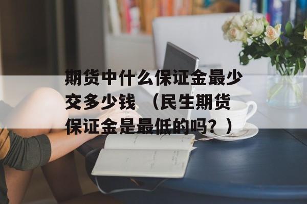 期货中什么保证金最少交多少钱 （民生期货保证金是最低的吗？）