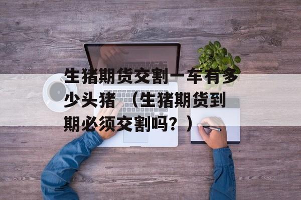 生猪期货交割一车有多少头猪 （生猪期货到期必须交割吗？）