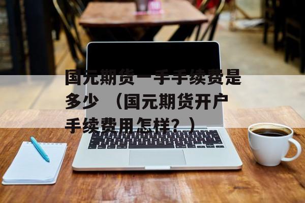 国元期货一手手续费是多少 （国元期货开户手续费用怎样？）