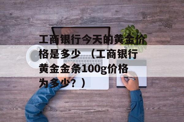工商银行今天的黄金价格是多少 （工商银行黄金金条100g价格为多少？）
