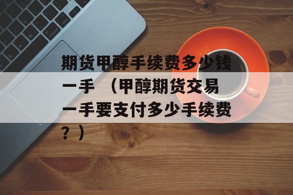 期货甲醇手续费多少钱一手 （甲醇期货交易一手要支付多少手续费？）