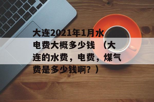大连2021年1月水电费大概多少钱 （大连的水费，电费，煤气费是多少钱啊？）