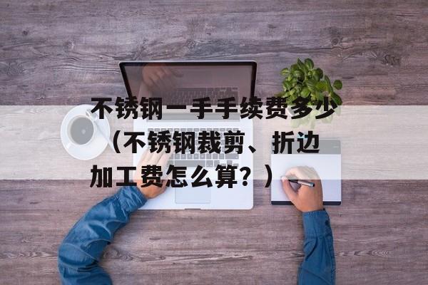不锈钢一手手续费多少 （不锈钢裁剪、折边加工费怎么算？）