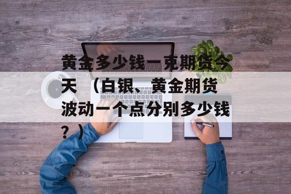 黄金多少钱一克期货今天 （白银、黄金期货波动一个点分别多少钱？）