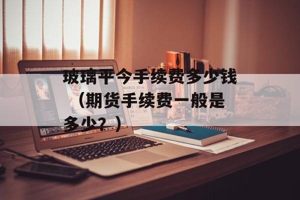 玻璃平今手续费多少钱 （期货手续费一般是多少？）