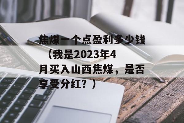 焦煤一个点盈利多少钱 （我是2023年4月买入山西焦煤，是否享受分红？）