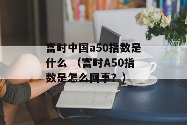 富时中国a50指数是什么 （富时A50指数是怎么回事？）