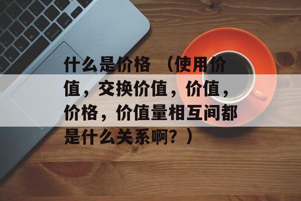 什么是价格 （使用价值，交换价值，价值，价格，价值量相互间都是什么关系啊？）