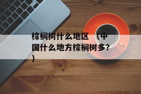 棕榈树什么地区 (中国什么地方棕榈树多?) 棕榈树什么地区 (中国什么地方棕榈树多?)