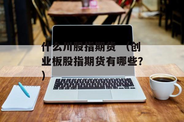 什么川股指期货 (创业板股指期货有哪些?) 什么川股指期货 (创业板股指期货有哪些?)