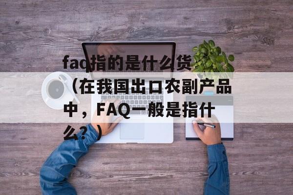 faq指的是什么货 （在我国出口农副产品中，FAQ一般是指什么？）