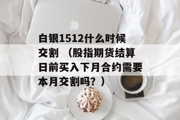 白银1512什么时候交割 （股指期货结算日前买入下月合约需要本月交割吗？）