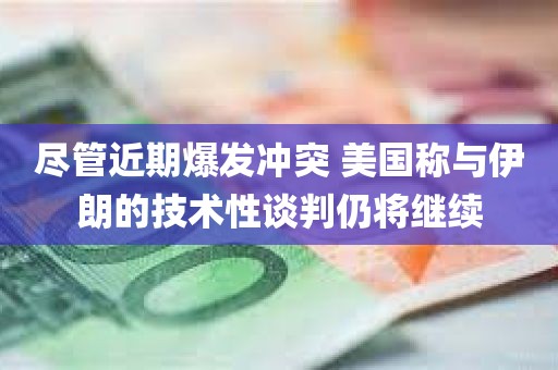 尽管近期爆发冲突 美国称与伊朗的技术性谈判仍将继续