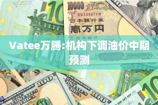 Vatee万腾:机构下调油价中期预测 Vatee万腾:机构下调油价中期预测