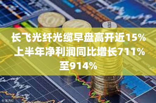长飞光纤光缆早盘高开近15% 上半年净利润同比增长711%至914%