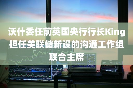 沃什委任前英国央行行长King担任美联储新设的沟通工作组联合主席 沃什委任前英国央行行长King担任美联储新设的沟通工作组联合主席