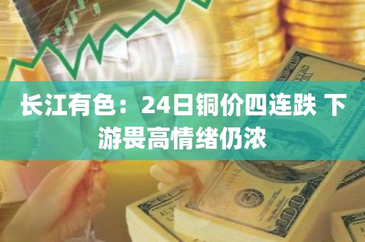 长江有色:24日铜价四连跌 下游畏高情绪仍浓 长江有色:24日铜价四连跌 下游畏高情绪仍浓