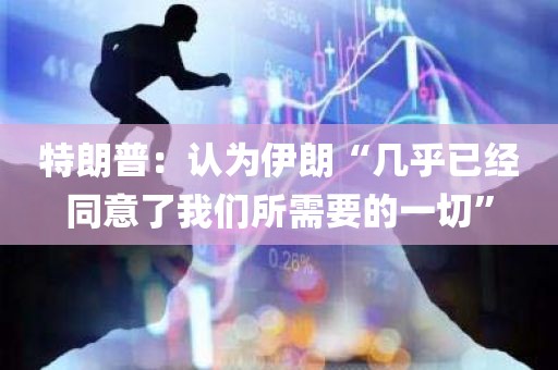 特朗普：认为伊朗“几乎已经同意了我们所需要的一切”