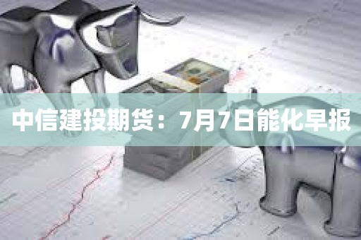 中信建投期货:7月7日能化早报 中信建投期货:7月7日能化早报